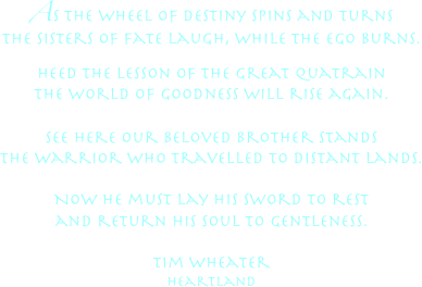 As the wheel of destiny spins and turns
the sisters of fate laugh, while the ego burns.


Heed the lesson of the great quatrain
the world of goodness will rise again.

See here our beloved brother stands
the warrior who travelled to distant lands.

Now he must lay his sword to rest
and return his soul to gentleness.

Tim Wheater
Heartland