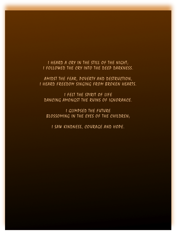 








I HEARD A CRY IN THE STILL OF THE NIGHT;
I FOLLOWED THE CRY INTO THE DEEP DARKNESS.

AMIDST THE FEAR, POVERTY AND DESTRUCTION,
I HEARD FREEDOM SINGING FROM BROKEN HEARTS.

I FELT THE SPIRIT OF LIFE
DANCING AMONGST THE RUINS OF IGNORANCE.

I GLIMPSED THE FUTURE
BLOSSOMING IN THE EYES OF THE CHILDREN;

I SAW KINDNESS, COURAGE AND HOPE.

