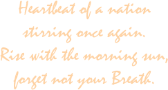 Heartbeat of a nation
stirring once again.
Rise with the morning sun,
forget not your Breath.
