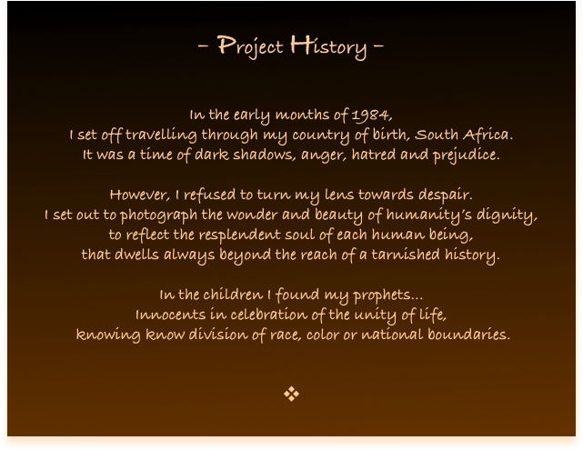 
- Project History -


In the early months of 1984, 
I set off travelling through my country of birth, South Africa. 
It was a time of dark shadows, anger, hatred and prejudice.

However, I refused to turn my lens towards despair. 
I set out to photograph the wonder and beauty of humanity’s dignity, 
to reflect the resplendent soul of each human being, 
that dwells always beyond the reach of a tarnished history. 

In the children I found my prophets...
Innocents in celebration of the unity of life,
 knowing know division of race, color or national boundaries.


❖
