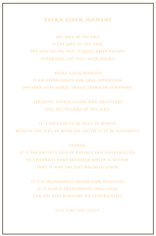 
every given moment

the way of my art,
is the way of the poet.
the way of the poet is quiet observation.
impartial, yet full with heart.

every given moment
is an opportunity for love expression,
whether it be word, image, story or symphony.

serenity, appreciation and gratitude
are the pillars of this art.

it is my duty to be true to myself,
because the gift of being an artist is to be authentic.

futher,
it is the artist’s gift to reflect this authenticity,
to celebrate that existence which is within.
that is why the gift has been given.

it is a tremendous honor and privilege,
it is also a tremendous challenge,
for the gift demands no compromises.

just like life itself.


