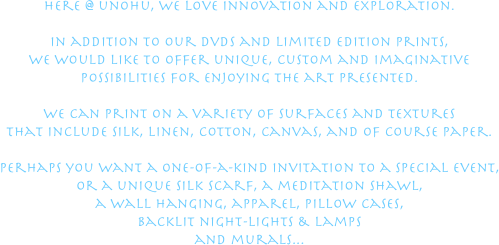 here @ unohu, we love innovation and exploration.

in addition to our dvds and limited edition prints,
we would like to offer unique, custom and imaginative
possibilities for enjoying the art presented.

we can print on a variety of surfaces and textures
that include silk, linen, cotton, canvas, and of course paper.

perhaps you want a one-of-a-kind invitation to a special event,
or a unique silk scarf, a meditation shawl,
a wall hanging, apparel, pillow cases,
backlit night-lights & lamps
and murals...