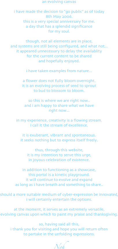an evolving canvas

i have made the decision to "go public" as of today 
8th May 2006.
this is a very special anniversary for me.
a day that has a splendid significance
for my soul.

though, not all elements are in place, 
and systems are still being configured, and what not...
it appeared unnecessary to delay the availablity 
for the current content to be shared
and hopefully enjoyed.

i have taken examples from nature...

a flower does not fully bloom overnight.
it is an evolving process of seed to sprout
to bud to blossom to bloom.

so this is where we are right now..
and i am happy to share what we have
right now...

in my experience, creativity is a flowing stream.
i call it the stream of excellence.

it is exuberant, vibrant and spontaneous.
it seeks nothing but to express itself freely.

thus, through this website,
it is my intention to serve this urge,
in joyous celebration of existence.

in addition to functioning as a showcase,
this portal is a kinetic playground.
it will continue to evolve and expand
as long as i have breath and something to share.. 

should a more suitable medium of cyber-expression be innovated,
i will certainly entertain the options.

at the moment, it serves as an extremely versatile,
evolving canvas upon which to paint my praise and thanksgiving.

so, having said all this,
i thank you for visiting and hope you will return often
to partake in the unfolding expressions.

Noh

